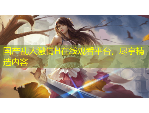 国产乱人激情H在线观看平台，尽享精选内容