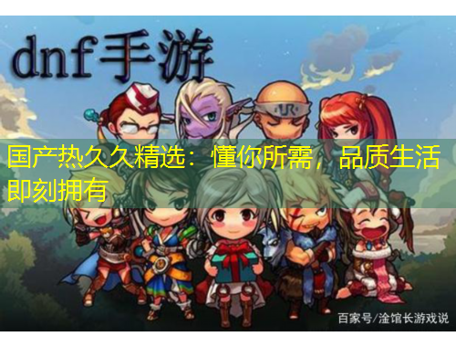 国产热久久精选：懂你所需，品质生活即刻拥有