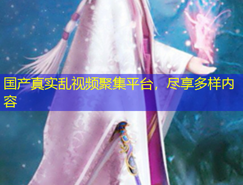 国产真实乱视频聚集平台，尽享多样内容