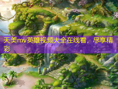 天美mv英雄视频大全在线看，尽享精彩