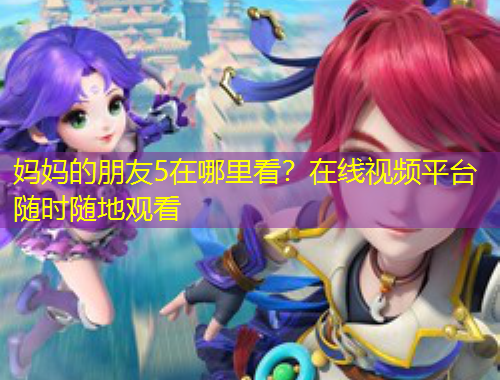 妈妈的朋友5在哪里看？在线视频平台随时随地观看
