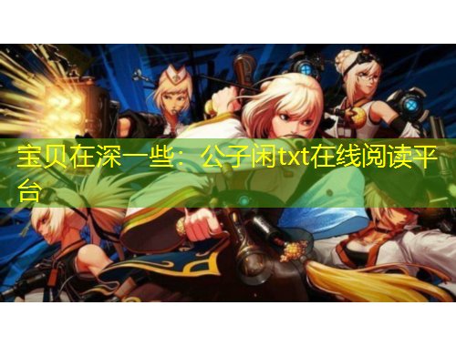 宝贝在深一些：公子闲txt在线阅读平台
