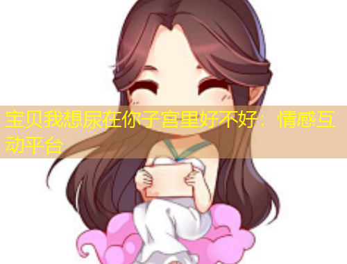 宝贝我想尿在你子宫里好不好：情感互动平台