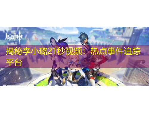 揭秘李小璐21秒视频:热点事件追踪平台