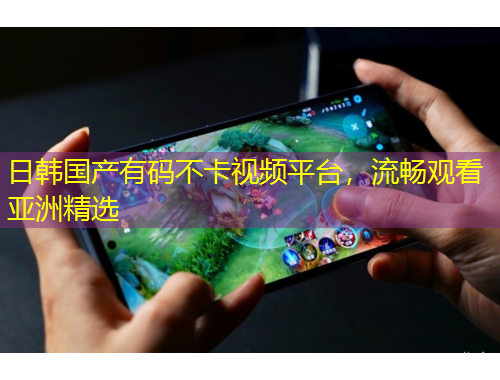 日韩国产有码不卡视频平台，流畅观看亚洲精选