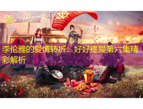 李伦雅的爱情转折：好好疼爱第六集精彩解析