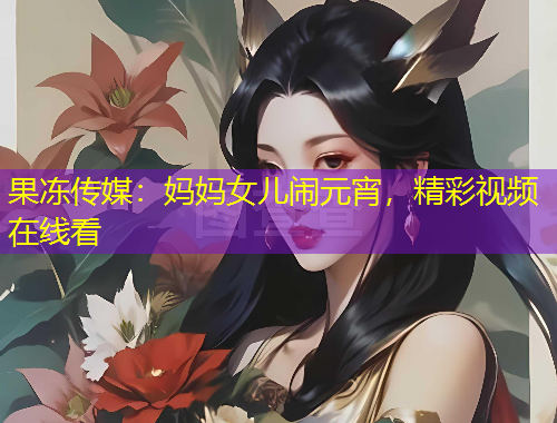 果冻传媒：妈妈女儿闹元宵，精彩视频在线看