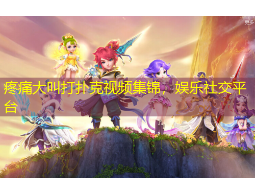 疼痛大叫打扑克视频集锦，娱乐社交平台