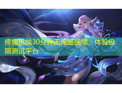 疼痛挑战30分钟无掩盖视频，体验极限测试平台