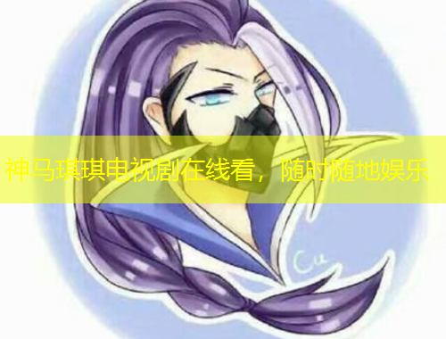 神马琪琪电视剧在线看，随时随地娱乐