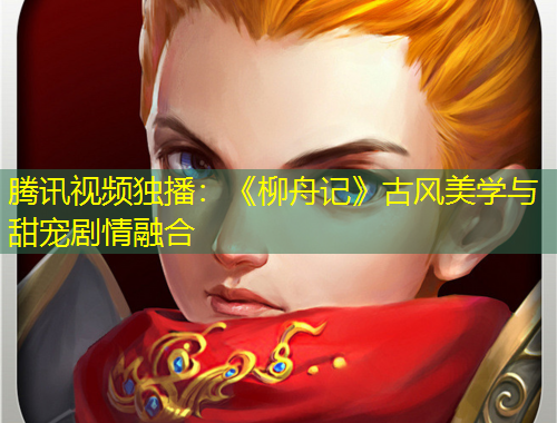 腾讯视频独播：《柳舟记》古风美学与甜宠剧情融合