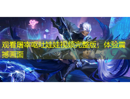 观看屠宰呕吐娃娃视频完整版，体验震撼画面