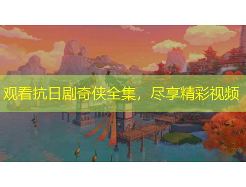 观看抗日剧奇侠全集，尽享精彩视频