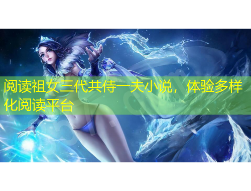 阅读祖女三代共侍一夫小说，体验多样化阅读平台