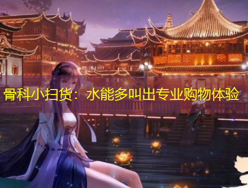 骨科小扫货：水能多叫出专业购物体验