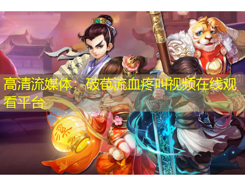 高清流媒体：破苞流血疼叫视频在线观看平台