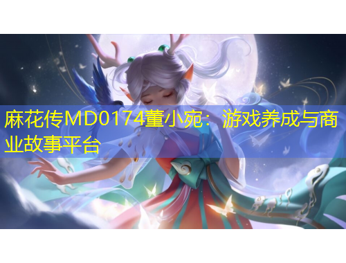麻花传MD0174董小宛：游戏养成与商业故事平台