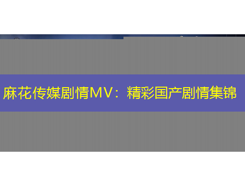 麻花传媒剧情MV：精彩国产剧情集锦