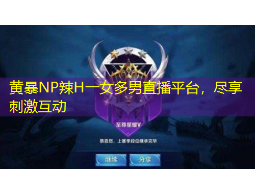 黄暴NP辣H一女多男直播平台，尽享刺激互动