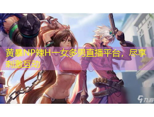 黄暴NP辣H一女多男直播平台，尽享刺激互动