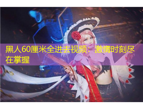 黑人60厘米全进去视频：激情时刻尽在掌握