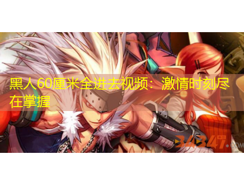 黑人60厘米全进去视频：激情时刻尽在掌握