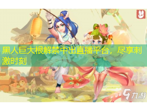黑人巨大根解禁中出直播平台，尽享刺激时刻