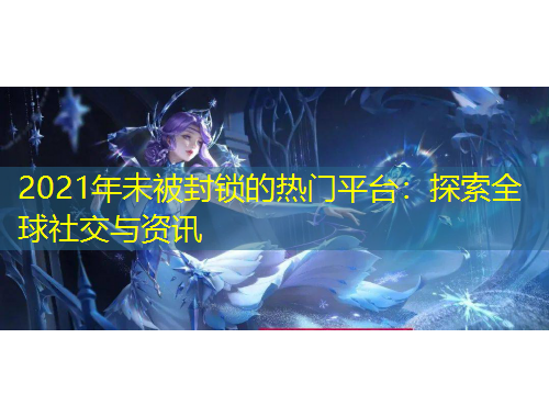 2021年未被封锁的热门平台:探索全球社交与资讯
