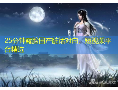 25分钟露脸国产脏话对白，短视频平台精选