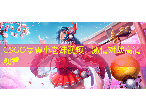 CSGO暴躁小老妹视频：激情对战高清观看