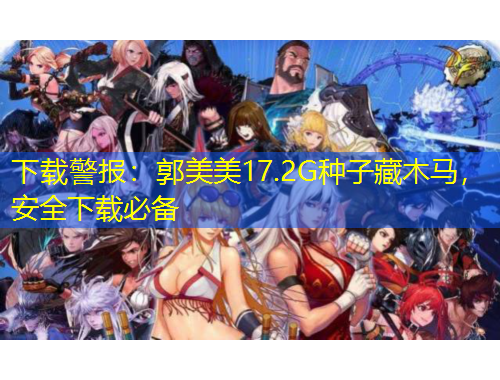下载警报：郭美美17.2G种子藏木马，安全下载必备