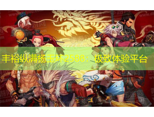 丰裕纵满杨玉环2588：极致体验平台