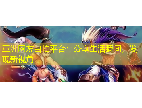 亚洲网友自拍平台：分享生活瞬间，发现新视角