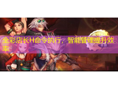 全彩店长H命令执行，智能管理提升效率