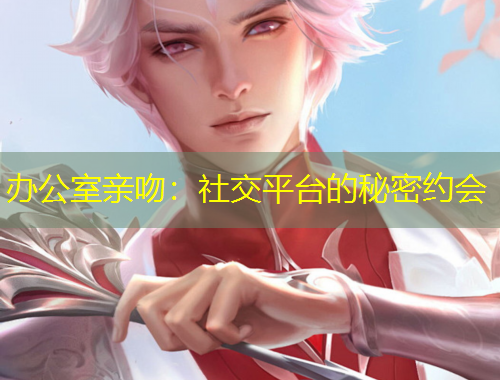 办公室亲吻：社交平台的秘密约会