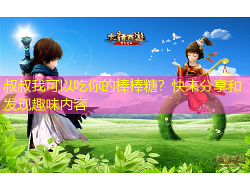 叔叔我可以吃你的棒棒糖？快来分享和发现趣味内容