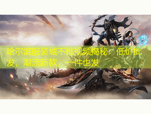 哈尔滨服装城不雅视频揭秘：低价批发，潮流新款，一件也发