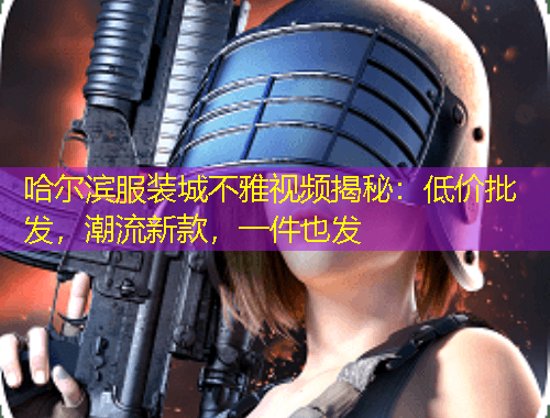 哈尔滨服装城不雅视频揭秘：低价批发，潮流新款，一件也发
