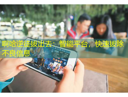 啊哈逆徒拔出去：智能平台，快速拔除不良信息