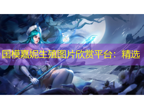 国模嘉妮生殖图片欣赏平台：精选