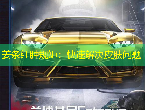 姜条红肿规矩：快速解决皮肤问题