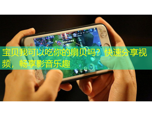 宝贝我可以吃你的扇贝吗？快速分享视频，畅享影音乐趣