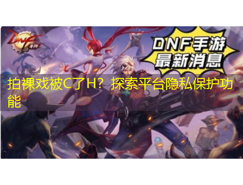 拍裸戏被C了H?探索平台隐私保护功能