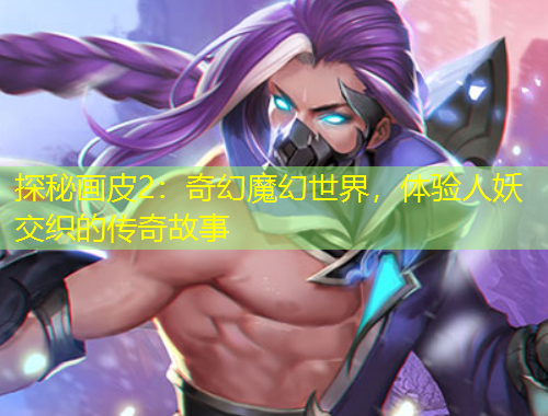探秘画皮2：奇幻魔幻世界，体验人妖交织的传奇故事