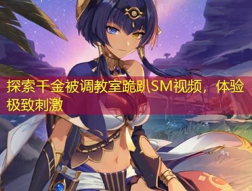 探索千金被调教室跪趴SM视频，体验极致刺激
