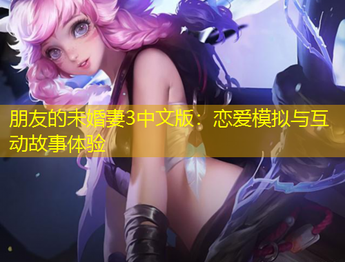朋友的未婚妻3中文版：恋爱模拟与互动故事体验
