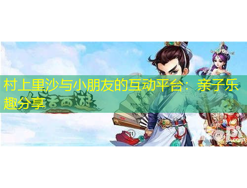 村上里沙与小朋友的互动平台：亲子乐趣分享