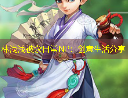 林浅浅被汆日常NP：创意生活分享