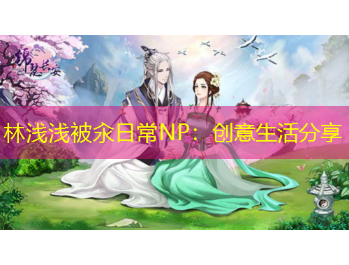 林浅浅被汆日常NP：创意生活分享