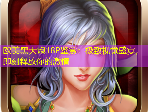 欧美黑大炮18P鉴赏：极致视觉盛宴，即刻释放你的激情